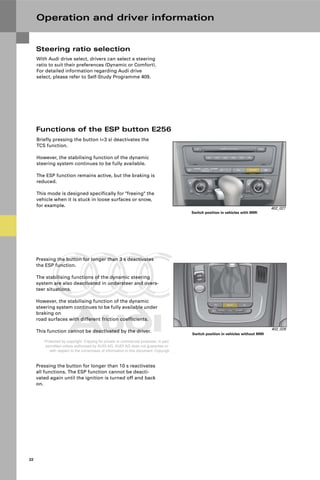 Protected by copyright. Copying for private or commercial purposes, in part or in whole, is not
permitted unless authorised by AUDI AG. AUDI AG does not guarantee or accept any liability
with respect to the correctness of information in this document. Copyright by AUDI AG.
22
Operation and driver information
Functions of the ESP button E256
Pressing the button for longer than 3 s deactivates
the ESP function.
The stabilising functions of the dynamic steering
system are also deactivated in understeer and overs-
teer situations.
However, the stabilising function of the dynamic
steering system continues to be fully available under
braking on
road surfaces with different friction coefficients.
This function cannot be deactivated by the driver.
402_027
Switch position in vehicles with MMI
402_028
Switch position in vehicles without MMI
Briefly pressing the button (<3 s) deactivates the
TCS function.
However, the stabilising function of the dynamic
steering system continues to be fully available.
The ESP function remains active, but the braking is
reduced.
This mode is designed specifically for "freeing" the
vehicle when it is stuck in loose surfaces or snow,
for example.
Pressing the button for longer than 10 s reactivates
all functions. The ESP function cannot be deacti-
vated again until the ignition is turned off and back
on.
Steering ratio selection
With Audi drive select, drivers can select a steering
ratio to suit their preferences (Dynamic or Comfort).
For detailed information regarding Audi drive
select, please refer to Self-Study Programme 409.
 