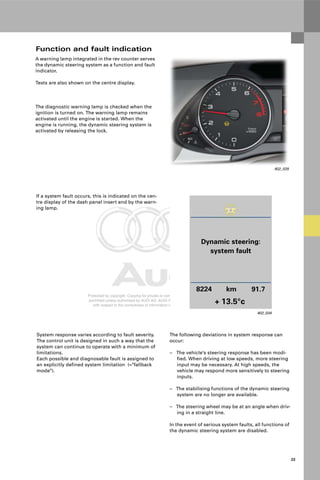Protected by copyright. Copying for private or commercial purposes, in part or in whole, is not
permitted unless authorised by AUDI AG. AUDI AG does not guarantee or accept any liability
with respect to the correctness of information in this document. Copyright by AUDI AG.
23
If a system fault occurs, this is indicated on the cen-
tre display of the dash panel insert and by the warn-
ing lamp.
System response varies according to fault severity.
The control unit is designed in such a way that the
system can continue to operate with a minimum of
limitations.
Each possible and diagnosable fault is assigned to
an explicitly defined system limitation (="fallback
mode").
The following deviations in system response can
occur:
– The vehicle's steering response has been modi-
fied. When driving at low speeds, more steering
input may be necessary. At high speeds, the
vehicle may respond more sensitively to steering
inputs.
– The stabilising functions of the dynamic steering
system are no longer are available.
– The steering wheel may be at an angle when driv-
ing in a straight line.
In the event of serious system faults, all functions of
the dynamic steering system are disabled.
402_034
Dynamic steering:
system fault
8224 km
+ 13.5°c
91.7
A warning lamp integrated in the rev counter serves
the dynamic steering system as a function and fault
indicator.
Texts are also shown on the centre display.
The diagnostic warning lamp is checked when the
ignition is turned on. The warning lamp remains
activated until the engine is started. When the
engine is running, the dynamic steering system is
activated by releasing the lock.
Function and fault indication
402_029
 