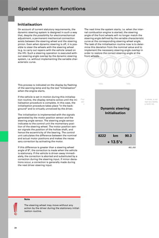 Protected by copyright. Copying for private or commercial purposes, in part or in whole, is not
permitted unless authorised by AUDI AG. AUDI AG does not guarantee or accept any liability
with respect to the correctness of information in this document. Copyright by AUDI AG.
24
Note
The steering wheel may move without any
action by the driver during the stationary initial-
isation routine.
On account of current statutory requirements, the
dynamic steering system is designed in such a way
that, despite the possibility for electromechanical
adjustment, a permanent mechanical connection
exists between the steering wheel and the steering
pinion. Even when dynamic steering is off, it is pos-
sible to steer the wheels with the steering wheel
(e.g. to carry out repairs with the vehicle raised on
the lift). Such a steering operation is executed with-
out steering angle overlap by the dynamic steering
system, i.e. without implementing the variable char-
acteristic curve.
Initialisation
The next time the system starts, i.e. when the inter-
nal combustion engine is started, the steering
angle of the front wheels will no longer match the
steering angle defined by the variable characteristic
curve at the corresponding steering wheel angle.
The task of the initialisation routine now is to deter-
mine this deviation from the nominal value and to
implement the necessary steering angle overlap in
order to restore the correct steering angle at the
front wheels.
This process is indicated on the display by flashing
of the warning lamp and by the text "Initialisation"
when the engine starts.
If the vehicle is set in motion during this initialisa-
tion routine, the display remains active until the ini-
tialisation procedure is complete. In this case, the
initialisation procedure takes place "in the back-
ground" and is virtually unnoticed by the driver.
The initialisation is implemented with the signals
generated by the motor position sensor and the
steering angle sensor. The steering angle sensor
indicates to the control unit the momentary posi-
tion of the steering wheel. The motor position sen-
sor signals the position of the hollow shaft, and
hence the eccentricity of the bearing. The control
unit calculates the difference between the nominal
and actual motor positions and makes the neces-
sary correction by activating the motor.
If this difference is greater than a steering wheel
angle of 8°, the correction is made when the vehicle
is stationary. If the vehicle is driven away immedi-
ately, the correction is aborted and substituted by a
correction during the steering input. If minor devia-
tions occur, a correction is generally made during
the next driver steering input.
402_032
Dynamic steering:
Initialisation
8222 km 90.3
+ 13.5°c
Special system functions
 