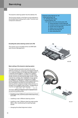 Protected by copyright. Copying for private or commercial purposes, in part or in whole, is not
permitted unless authorised by AUDI AG. AUDI AG does not guarantee or accept any liability
with respect to the correctness of information in this document. Copyright by AUDI AG.
26
Servicing
The dynamic steering system has the address 1B.
The functions shown in the figure can be selected in
the Guided Fault Finding menu under "Function and
component selection".
402_035
+ Suspension system (Rep.Gr.01; 40 - 49)
+ Active steering (Rep Gr..48)
+ 01 - Self-diagnosable systems
+ 1B Active steering I J792
+ 1B - Functions of the active steering system J792
1B - General description of system (Rep.Gr.48)
1B - Installation locations of components (Rep.Gr.48)
1B - Encode control unit (Rep.Gr.48)
1B - Replace control unit (Rep.Gr.48)
1B - Read data block (Rep.Gr.48)
1B - Basic setting (Rep.Gr.48)
Encoding the active steering control unit J792
The control unit is encoded online via SVM (Soft-
ware Version Management).
402_008
Basic setting of the dynamic steering system
The basic setting procedure teaches the active
steering control unit, once only, the assignments of
the measured values of the steering angle sender
(=steering wheel position), of the motor position
sensor (position of the eccentricity) and the index
sensor (position of the steering gear pinion). In the
case of new vehicles, the individual sensor signals
are assigned to each other at the factory. These
assignments are, therefore, a basic requirement for
the initialisation and also for ensuring that the
steering wheel is aligned straight when driving in a
straight line on a level road surface. This procedure
must be carried out with utmost care.
The basic setting procedure must be performed in
the service workshop after:
– installing a new / different active steering control
unit J792
– installing a new / different steering column
– installing a new / different steering angle sender
G85 or after recalibrating the steering angle
sender
– changing the wheel alignment values
402_037
 