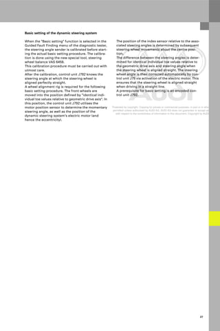 Protected by copyright. Copying for private or commercial purposes, in part or in whole, is not
permitted unless authorised by AUDI AG. AUDI AG does not guarantee or accept any liability
with respect to the correctness of information in this document. Copyright by AUDI AG.
27
Basic setting of the dynamic steering system
When the "Basic setting" function is selected in the
Guided Fault Finding menu of the diagnostic tester,
the steering angle sender is calibrated before start-
ing the actual basic setting procedure. The calibra-
tion is done using the new special tool, steering
wheel balance VAS 6458.
This calibration procedure must be carried out with
utmost care.
After the calibration, control unit J792 knows the
steering angle at which the steering wheel is
aligned perfectly straight.
A wheel alignment rig is required for the following
basic setting procedure. The front wheels are
moved into the position defined by "identical indi-
vidual toe values relative to geometric drive axis". In
this position, the control unit J792 utilises the
motor position sensor to determine the momentary
steering angle, as well as the position of the
dynamic steering system's electric motor (and
hence the eccentricity).
The position of the index sensor relative to the asso-
ciated steering angles is determined by subsequent
steering wheel movements about the centre posi-
tion.
The difference between the steering angles is deter-
mined for identical individual toe values relative to
the geometric drive axis and steering angle when
the steering wheel is aligned straight. The steering
wheel angle is then corrected automatically by con-
trol unit J79 via activation of the electric motor. This
ensures that the steering wheel is aligned straight
when driving in a straight line.
A prerequisite for basic setting is an encoded con-
trol unit J792.
 