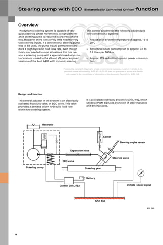 Protected by copyright. Copying for private or commercial purposes, in part or in whole, is not
permitted unless authorised by AUDI AG. AUDI AG does not guarantee or accept any liability
with respect to the correctness of information in this document. Copyright by AUDI AG.
28
The dynamic steering system is capable of very
quick steering wheel movements. A high perform-
ance steering pump is required in order to achieve
this. However, there is relatively little need for very
fast steering inputs. If a conventional steering pump
was to be used, the pump would permanently pro-
duce a high hydraulic fluid flow rate, even though
this is not needed in most situations. For this rea-
son, a steering pump with a special closed-loop con-
trol system is used in the V6 and V8 petrol engined
versions of the Audi A4`08 with dynamic steering.
Overview
Design and function
The central actuator in the system is an electrically
activated hydraulic valve, or ECO valve. This valve
provides a demand driven hydraulic fluid flow
within the steering system.
402_040
Cooler
Steering angle sensor
Vehicle speed signal
CAN bus
Battery
Steering gear
Steering pump
Expansion hose
Reservoir
Steering valve
ECO valve
Control unit J792
This control system has the following advantages
over conventional systems:
– Reduction in system temperature of approx. 15 to
20°C
– Reduction in fuel consumption of approx. 0.1 to
0.2 litres per 100 km
– Approx. 35% reduction in pump power consump-
tion
It is activated electrically by control unit J792, which
utilises a PWM signalas a function of steering speed
and driving speed.
Steering pump with ECO (Electronically Controlled Orifice) function
 