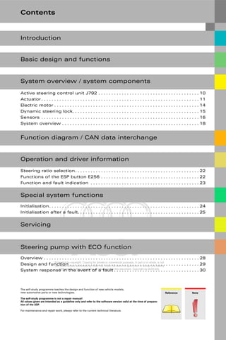 Protected by copyright. Copying for private or commercial purposes, in part or in whole, is not
permitted unless authorised by AUDI AG. AUDI AG does not guarantee or accept any liability
with respect to the correctness of information in this document. Copyright by AUDI AG.
Note
Reference
The self-study programme teaches the design and function of new vehicle models,
new automotive parts or new technologies.
The self-study programme is not a repair manual!
All values given are intended as a guideline only and refer to the software version valid at the time of prepara-
tion of the SSP.
For maintenance and repair work, always refer to the current technical literature.
Contents
Basic design and functions
System overview / system components
Active steering control unit J792 . . . . . . . . . . . . . . . . . . . . . . . . . . . . . . . . . . . . . . . 10
Actuator . . . . . . . . . . . . . . . . . . . . . . . . . . . . . . . . . . . . . . . . . . . . . . . . . . . . . . . . . . . . . 11
Electric motor . . . . . . . . . . . . . . . . . . . . . . . . . . . . . . . . . . . . . . . . . . . . . . . . . . . . . . . . 14
Dynamic steering lock. . . . . . . . . . . . . . . . . . . . . . . . . . . . . . . . . . . . . . . . . . . . . . . . . 15
Sensors . . . . . . . . . . . . . . . . . . . . . . . . . . . . . . . . . . . . . . . . . . . . . . . . . . . . . . . . . . . . . 16
System overview . . . . . . . . . . . . . . . . . . . . . . . . . . . . . . . . . . . . . . . . . . . . . . . . . . . . . 18
Function diagram / CAN data interchange
Introduction
Operation and driver information
Special system functions
Steering ratio selection. . . . . . . . . . . . . . . . . . . . . . . . . . . . . . . . . . . . . . . . . . . . . . . . 22
Functions of the ESP button E256 . . . . . . . . . . . . . . . . . . . . . . . . . . . . . . . . . . . . . . 22
Function and fault indication . . . . . . . . . . . . . . . . . . . . . . . . . . . . . . . . . . . . . . . . . . 23
Steering pump with ECO function
Initialisation. . . . . . . . . . . . . . . . . . . . . . . . . . . . . . . . . . . . . . . . . . . . . . . . . . . . . . . . . . 24
Initialisation after a fault. . . . . . . . . . . . . . . . . . . . . . . . . . . . . . . . . . . . . . . . . . . . . . . 25
Overview . . . . . . . . . . . . . . . . . . . . . . . . . . . . . . . . . . . . . . . . . . . . . . . . . . . . . . . . . . . . 28
Design and function . . . . . . . . . . . . . . . . . . . . . . . . . . . . . . . . . . . . . . . . . . . . . . . . . . 29
System response in the event of a fault . . . . . . . . . . . . . . . . . . . . . . . . . . . . . . . . . 30
Servicing
 