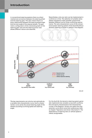 Protected by copyright. Copying for private or commercial purposes, in part or in whole, is not
permitted unless authorised by AUDI AG. AUDI AG does not guarantee or accept any liability
with respect to the correctness of information in this document. Copyright by AUDI AG.
4
Introduction
Nevertheless, only one ratio can be implemented in
a vehicle at a time. The selection of suitable ratios
always represents a best possible compromise
between different and at times conflicting require-
ments. The ratio characteristic curve of the conven-
tional power steering system of the Audi A4 without
dynamic steering is shown in yellow in the diagram.
402_001
low
speed
(e.g. parking, urban traffic)
medium
speed
(e.g. country road)
high
speed
(e.g. motorway)
steering
ratio
indirect
direct
Dynamic set-up
Comfort set-up
without dynamic steering
In conventional steering systems there is a direct
mechanical connection between the steering wheel
and the steering gear. This also means there is a
given relationship between the steering wheel angle
and the lock angle of the steered wheels. The geo-
metric configuration of the interlocking teeth of the
steering gear rack and the steering pinion rack
allows different ratios to be obtained.
For the Audi A4, the dynamic steering system gener-
ally implements two variable curves with comforta-
ble and sporty characteristics (red characteristic
curves in the diagram). Drivers can select the char-
acteristic curve which suits their preferences (refer
to chapter "Operation and driver information"). The
dependency of steering ratio on vehicle speed is
clearly recognisable.
The key requirements can only be met optimally by
a variable ratio characteristic curve. Such a charac-
teristic curve varies the actual steering angle of the
wheels according to driving speed and steering
angle.
 