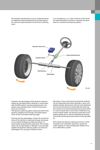 Protected by copyright. Copying for private or commercial purposes, in part or in whole, is not
permitted unless authorised by AUDI AG. AUDI AG does not guarantee or accept any liability
with respect to the correctness of information in this document. Copyright by AUDI AG.
5
The variable characteristic curve is implemented by
an additional electromechanical drive steering pin-
ion, which is superimposed on the driver's steering
input.
402_002
Steering gear
Steering pinion
Electronic control unit
Electromechanical drive
Activation signal
In an emergency, i.e. in case of failure of this drive,
the steering system functions in exactly the same
way as a conventional steering system.
Secondly, in less critical driving situations braking
can be dispensed with either partially or even com-
pletely, thereby allowing the vehicle to be stabilised
more harmoniously and comfortably. By reducing
the number of corrective braking inputs, particularly
on road surfaces with a low friction coefficient (e.g.
snow-covered roads), the vehicle moves with much
greater agility than a vehicle stabilised by braking
only while achieving the same level of driving stabil-
ity.
ESP utilises the dynamic steering function in both
oversteer and understeer situations, as well as
under braking on road surfaces with different fric-
tion coefficients (μ-split).
However, the advantages of the dynamic steering
system go far beyond that. Working in conjunction
with the ESP system and associated sensors, the
system also activates when critical driving situa-
tions are imminent.
The dynamic steering system assists the ESP at the
dynamic stability limit through controlled adjust-
ment of the front-wheel steering angle.
This has two key advantages. Firstly, the overall sta-
bility of the vehicle is improved through simultane-
ous corrective braking and steering inputs, i.e.
active safety is significantly enhanced. This is espe-
cially true at high speeds (>100 kph), since at these
speeds the dynamic steering system can take full
advantage of its very quick reaction times.
 