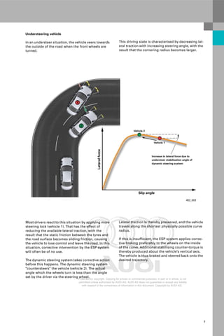 Protected by copyright. Copying for private or commercial purposes, in part or in whole, is not
permitted unless authorised by AUDI AG. AUDI AG does not guarantee or accept any liability
with respect to the correctness of information in this document. Copyright by AUDI AG.
7
402_003
Lateral
force
Slip angle
Vehicle 2
Vehicle 1
Increase in lateral force due to
understeer stabilisation angle of
dynamic steering system
Understeering vehicle
In an understeer situation, the vehicle veers towards
the outside of the road when the front wheels are
turned.
This driving state is characterised by decreasing lat-
eral traction with increasing steering angle, with the
result that the cornering radius becomes larger.
Lateral traction is thereby preserved, and the vehicle
travels along the shortest physically possible curve
radius.
If this is insufficient, the ESP system applies correc-
tive braking preferably to the wheels on the inside
of the curve. Additional stabilising counter-torque is
thereby produced about the vehicle's vertical axis.
The vehicle is thus braked and steered back onto the
desired trajectory.
Most drivers react to this situation by applying more
steering lock (vehicle 1). That has the effect of
reducing the available lateral traction, with the
result that the static friction between the tyres and
the road surface becomes sliding friction, causing
the vehicle to lose control and leave the road. In this
situation, corrective intervention by the ESP system
will often be of no use.
The dynamic steering system takes corrective action
before this happens. The dynamic steering system
"countersteers" the vehicle (vehicle 2). The actual
angle which the wheels turn is less than the angle
set by the driver via the steering wheel.
 