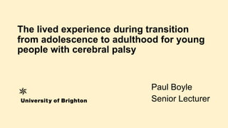 The lived experience during transition
from adolescence to adulthood for young
people with cerebral palsy
Paul Boyle
Senior Lecturer
 