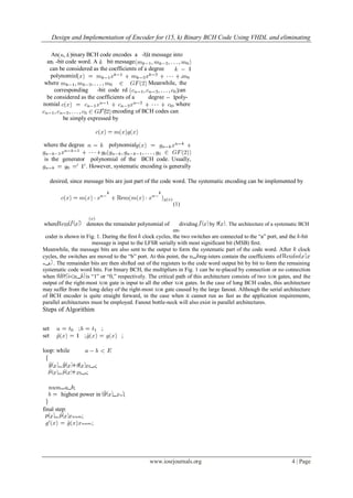 Design and Implementation of Encoder for (15, k) Binary BCH Code Using VHDL and eliminating
www.iosrjournals.org 4 | Page
An binary BCH code encodes a -bit message into
an -bit code word. A - bit message
can be considered as the coefficients of a degree
polynomial ,
where . Meanwhile, the
corresponding -bit code rd can
be considered as the coefficients of a degree poly-
nomial , where
. The encoding of BCH codes can
be simply expressed by
where the degree polynomial
is the generator polynomial of the BCH code. Usually,
. However, systematic encoding is generally
desired, since message bits are just part of the code word. The systematic encoding can be implemented by
(1)
where denotes the remainder polynomial of dividing by . The architecture of a systematic BCH
en-
coder is shown in Fig. 1. During the first clock cycles, the two switches are connected to the “a” port, and the -bit
message is input to the LFSR serially with most significant bit (MSB) first.
Meanwhile, the message bits are also sent to the output to form the systematic part of the code word. After clock
cycles, the switches are moved to the “b” port. At this point, the reg-isters contain the coefficients of
. The remainder bits are then shifted out of the registers to the code word output bit by bit to form the remaining
systematic code word bits. For binary BCH, the multipliers in Fig. 1 can be re-placed by connection or no connection
when is “1” or “0,” respectively. The critical path of this architecture consists of two XOR gates, and the
output of the right-most XOR gate is input to all the other XOR gates. In the case of long BCH codes, this architecture
may suffer from the long delay of the right-most XOR gate caused by the large fanout. Although the serial architecture
of BCH encoder is quite straight forward, in the case when it cannot run as fast as the application requirements,
parallel architectures must be employed. Fanout bottle-neck will also exist in parallel architectures.
Steps of Algorithim
set ; ;
set ; ;
loop: while
;
;
;
highest power in ;
final step:
;
;
 