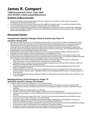 SUMMARY OF QUALIFICATIONS
 Dynamic and results oriented professional with 20 years’ experience in consulting, outside sales,and operations
management in a fast-paced environment.
 An account executive with a sense ofdiscovering well-qualified and loyal prospects. Consistentlysurpassed monthly
business developmentgoals by20% while maintaining a 95% clientretention rate.
 Successfullymanaged and led operations for several restaurants; each with annual sales ofover $3 million.Developed
local marketing programs, Instigated improvements,identified financial costsaving,and produced results to ultimately
create sustained profitable units.
EMPLOYMENT HISTORY
Financial Center Operations Manager | Bank of America Corp. Frisco TX
July 2013–January 2016
 Operating as a business owner and responsible for fostering a team environmentand instilling an effective client-centric,
sales and risk culture within the center, demonstrating thatwe are here collectively to help our customers achieve their
financial goals. Ensured operational excellence ofthe center and that all aspects ofthe center run effectively and
cohesively. While responsible for building clienttraffic through building and maintaining camaraderie amongstcenter
associates,while ensuring all teammates drive collectivelytoward financial center goals. Drive operational excellence by
engaging staffon business strategyand performance results
 Emphasize the need to exceed metrics while also focusing on long-term strategies and goals while adhering to and
enforcing internal and regulatory policies and procedures and managing those risks.
 Established new and existing clients through the directsales ofretail banking products and services as well as small
business solutions and ancillaryproducts such as auto,home loans and lines ofcredit. Successfullymanaged all accounts
while setting up a clientrelationship to take advantage of future financial solution needs.
 Uncovered client’s specific needs and operations to presenta big picture view of core solutions to deepen the
relationship and to ensure complete transition into planning and implementation.
 Leveraged industry, marketing,and business knowledge and experience to make each client’s financial model more
efficient while taking advantage of increased revenue.
 Established prospects through external referrals from existing clients and working closelywith internal business
partners and external networking.
 Dedicated efforts to learn how the clientuses and organizes there finances and aligns them with the products and
services needed to help them grow. Integrated solutions and thoroughlyeducated the clienton using the solutions to
its full potential.
 Direct and straightforward,always setting clear performance expectations to maximize sales,revenue,efficiency, and
customer delight.
Marketing Director | Crown Services Inc. Prosper TX
April 2012–July 2013 | January 2016-Present
 Conductmarketresearch and intelligence to inform marketing tactics
 Plan, develop and implementstrategic marketing plans thatresultin consis tentannual sales increases of35%
 Develop launch schedules,advertising,directand indirectmarketing campaigns,promotions,sales tools and event
marketing
 Manage advertising campaign creation and execution
 Create and implementsocial media strategyto integrate with overall marketing tactics
 Oversee pricing strategies on new and existing products to ensure competitiveness and profitabilityobjectives are
achieved
 Set and control financial budgets of$5 million. Grew this start-up consulting practice from ground floor to annual
revenues of over $1 million in less than 12-month timeframe.
 Developed,implemented,administered and monitored strategic marketing plans,business plans,branding and
trademark strategies,as well as human resources and projectteam development.
 Engineered restructuring solutions designed for overall improvementofcustomer and personnel satisfaction,processes
and procedures,systems administration and maintenance,and facilities operation.
 Recognized as expert in networking,as well as building and fostering long-term business relationships.
 Designed and administrated sales and business activities to promote organization.
James R. Comport
11969 Foxwood Lane | Frisco, Texas 75035
(214) 395-6812 | james.comport@gmail.com
 