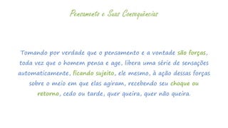 Tomando por verdade que o pensamento e a vontade são forças,
toda vez que o homem pensa e age, libera uma série de sensações
automaticamente, ficando sujeito, ele mesmo, à ação dessas forças
sobre o meio em que elas agiram, recebendo seu choque ou
retorno, cedo ou tarde, quer queira, quer não queira.
Pensamento e Suas Consequências
 