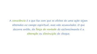 A consciência é o que faz com que os efeitos de uma ação sejam
alterados no campo espiritual, mas não acumulados. O que
decorre então, da força de vontade do esclarecimento é a
alteração ou diminuição do choque.
 