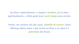 Na física, materialmente, a reação é imediata, já na alma,
espiritualmente, o efeito pode levar muito tempo para ocorrer.
Porém, em nenhum dos dois casos, deixarão de ocorrer. Outra
diferença básica entre o que ocorre na física e na alma é a
polaridade das forças.
 