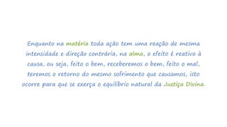 Enquanto na matéria toda ação tem uma reação de mesma
intensidade e direção contrária, na alma, o efeito é reativo à
causa, ou seja, feito o bem, receberemos o bem, feito o mal,
teremos o retorno do mesmo sofrimento que causamos, isto
ocorre para que se exerça o equilíbrio natural da Justiça Divina.
 