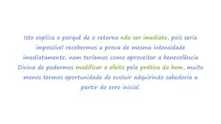 Isto explica o porquê de o retorno não ser imediato, pois seria
impossível recebermos a prova de mesma intensidade
imediatamente, nem teríamos como aproveitar a benevolência
Divina de podermos modificar o efeito pela prática do bem, muito
menos termos oportunidade de evoluir adquirindo sabedoria a
partir do erro inicial.
 