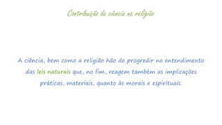 A ciência, bem como a religião hão de progredir no entendimento
das leis naturais que, no fim, reagem também as implicações
práticas, materiais, quanto às morais e espirituais.
Contribuição da ciência na religião
 