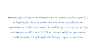 Haverá pela ciência o reconhecimento da reencarnação e com isto
as implicações de atos cometidos em vidas passadas serem
resgatados na vivência presente. À medida que o progresso se faça
no campo científico se refletirá no campo religioso, quanto ao
conhecimento e à aplicação das leis que regem o universo.
 