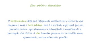 O Determinismo dita que fatalmente receberemos o efeito do que
causamos, mas o livre arbítrio, que é o atributo espiritual que nos
permite evoluir, age atenuando a intensidade e modificando a
percepção dos efeitos. A dor também passa a ser entendida como
aprendizado, arrependimento, perdão.
Livre arbítrio e determinismo
 