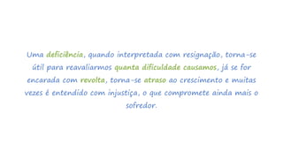 Uma deficiência, quando interpretada com resignação, torna-se
útil para reavaliarmos quanta dificuldade causamos, já se for
encarada com revolta, torna-se atraso ao crescimento e muitas
vezes é entendido com injustiça, o que compromete ainda mais o
sofredor.
 