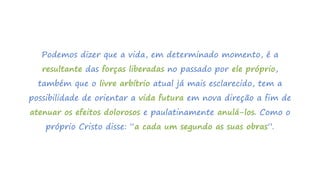 Podemos dizer que a vida, em determinado momento, é a
resultante das forças liberadas no passado por ele próprio,
também que o livre arbítrio atual já mais esclarecido, tem a
possibilidade de orientar a vida futura em nova direção a fim de
atenuar os efeitos dolorosos e paulatinamente anulá-los. Como o
próprio Cristo disse: “a cada um segundo as suas obras”.
 