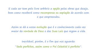 E cada ser tem pelo livre arbítrio a opção pelas obras que deseja,
bem como receberá como recompensa ou expiação de acordo com
o que empreendeu.
Assim se dá a nossa evolução que é o conhecimento cada vez
maior da vontade de Deus e das Suas Leis que regem a vida.
Inevitável, porém, é o fim que nos aguarda:
“Sede perfeitos, assim como o Pai Celestial é perfeito”.
 