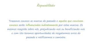 Trazemos conosco as marcas do passado e aqueles que convivem
conosco serão influenciados indiretamente por estas marcas. Os
mesmos reagirão sobre nós, prejudicando-nos ou beneficiando-nos
e com isto teremos oportunidades de resgatarmos erros do
passado e retificarmos o caminho.
Responsabilidades
 