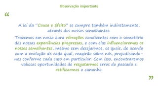 “
”
Observação importante
A lei da “Causa e Efeito” se cumpre também indiretamente,
através dos nossos semelhantes:
Trazemos em nossa aura vibrações condizentes com o somatório
das nossas experiências pregressas, e com elas influenciaremos os
nossos semelhantes, mesmo sem desejarmos, os quais, de acordo
com a evolução de cada qual, reagirão sobre nós, prejudicando-
nos conforme cada caso em particular. Com isso, encontraremos
valiosas oportunidades de resgatarmos erros do passado e
retificarmos o caminho.
 