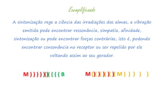 A sintonização rege a ciência das irradiações das almas, a vibração
emitida pode encontrar ressonância, simpatia, afinidade,
sintonização ou pode encontrar forças contrárias, isto é, podendo
encontrar consonância no receptor ou ser repelido por ele
voltando assim ao seu gerador.
Exemplificando
M ) ) ) ) ) )( ( ( ( ( B M ) ) ) ) )( ( ( ( ( ( M ) ) ) ) )
 