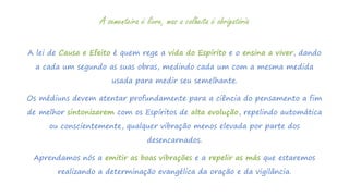 A lei de Causa e Efeito é quem rege a vida do Espírito e o ensina a viver, dando
a cada um segundo as suas obras, medindo cada um com a mesma medida
usada para medir seu semelhante.
Os médiuns devem atentar profundamente para a ciência do pensamento a fim
de melhor sintonizarem com os Espíritos de alta evolução, repelindo automática
ou conscientemente, qualquer vibração menos elevada por parte dos
desencarnados.
Aprendamos nós a emitir as boas vibrações e a repelir as más que estaremos
realizando a determinação evangélica da oração e da vigilância.
A sementeira é livre, mas a colheita é obrigatória
 