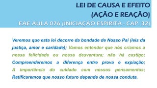 LEI DE CAUSA E EFEITO
(AÇÃO E REAÇÃO)
Veremos que esta lei decorre da bondade de Nosso Pai (leis da
justiça, amor e caridade); Vamos entender que nós criamos a
nossa felicidade ou nossa desventura; não há castigo;
Compreenderemos a diferença entre prova e expiação;
A importância do cuidado com nossos pensamentos;
Ratificaremos que nosso futuro depende de nossa conduta.
 