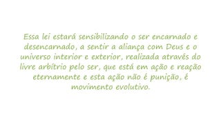 Essa lei estará sensibilizando o ser encarnado e
desencarnado, a sentir a aliança com Deus e o
universo interior e exterior, realizada através do
livre arbítrio pelo ser, que está em ação e reação
eternamente e esta ação não é punição, é
movimento evolutivo.
 