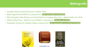 Bibliografia
• Iniciação Espírita, Autores Diversos - Aliança, 2000.
• Bíblia Sagrada (NTLH/ARC 2), acessível em: https://www.bible.com/pt/bible/.
• Obra Completa, Allan Kardec (Livro dos Espíritos; Evangelho Seg. Esp.) - eBook Kindle / dC, 2015.
• NASA Guided Tours - Newton’s Law of Motion, acessível em: https://goo.gl/1Z5fS8.
• Ilustrações diversas do Google Imagens, acessível em: http://www.google.com/imghp?hl=pt-BR/.
 