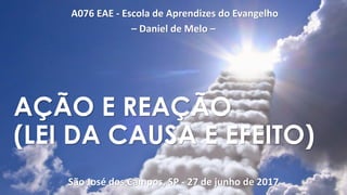 A076 EAE - Escola de Aprendizes do Evangelho
– Daniel de Melo –
São José dos Campos, SP - 27 de junho de 2017
AÇÃO E REAÇÃO
(LEI DA CAUSA E EFEITO)
 
