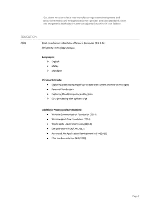 Page3
~Cut down mission-critical Intel manufacturingsystemdevelopment and
validation timeby 50% throughout business process and codestandardization
into one generic developed system to supportall machinein Intel factory.
EDUCATION
2005 First-classhonors in Bachelorof Science,Computer CPA:3.74
University Technology Malaysia
Languages:
 English
 Malay
 Mandarin
PersonalInterests:
 Exploringand keepingmyself up-to-datewith currentandnewtechnologies
 Personal SideProjects
 ExploringCloudComputingandbigdata
 Data processingwith python script
AdditionalProfessionalCertifications:
 WindowCommunication Foundation (2014)
 WindowWorkflowFoundation (2014)
 World WideLeadership Training(2013)
 Design Pattern inC#/C++(2012)
 Advanced .NetApplication Developmentin C++(2011)
 EffectivePresentation Skill (2010)
 