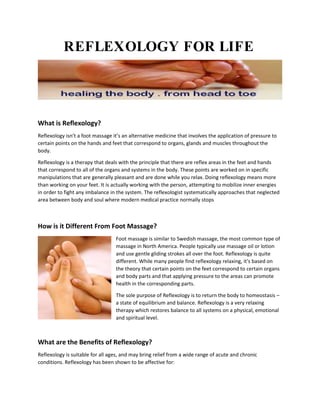 REFLEXOLOGY FOR LIFE
What is Reflexology?
Reflexology isn’t a foot massage it’s an alternative medicine that involves the application of pressure to
certain points on the hands and feet that correspond to organs, glands and muscles throughout the
body.
Reflexology is a therapy that deals with the principle that there are reflex areas in the feet and hands
that correspond to all of the organs and systems in the body. These points are worked on in specific
manipulations that are generally pleasant and are done while you relax. Doing reflexology means more
than working on your feet. It is actually working with the person, attempting to mobilize inner energies
in order to fight any imbalance in the system. The reflexologist systematically approaches that neglected
area between body and soul where modern medical practice normally stops
How is it Different From Foot Massage?
Foot massage is similar to Swedish massage, the most common type of
massage in North America. People typically use massage oil or lotion
and use gentle gliding strokes all over the foot. Reflexology is quite
different. While many people find reflexology relaxing, it's based on
the theory that certain points on the feet correspond to certain organs
and body parts and that applying pressure to the areas can promote
health in the corresponding parts.
The sole purpose of Reflexology is to return the body to homeostasis –
a state of equilibrium and balance. Reflexology is a very relaxing
therapy which restores balance to all systems on a physical, emotional
and spiritual level.
What are the Benefits of Reflexology?
Reflexology is suitable for all ages, and may bring relief from a wide range of acute and chronic
conditions. Reflexology has been shown to be affective for:
 
