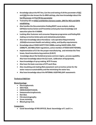  Knowledge about the PET line, Can line and testing of all the parameter of PET
and CAN line also knows the Co-BRIX settings, also have knowledge about the
hot fill process and hot fill line parameter
 Trained by CCI as EAGLE and Bottlers Sensory Leader ,DNV for RCA and CAPA
establishing.
 Also handles the Documentation finding ROOT cause analysis, making
CAPA(Corrective Action and Preventive action),also have knowledge and
execution plans for 6 SIGMA.
 Looking after Customer and consumer Response programme and finding RCA
making corrective Action plan and related documentation.
 Also have knowledge about Kore(Coca –cola operation Requirements)
,EOSH(Environment Health and safety), safety, and Quality requirements
 Knowledge about FOOD SAFETY FSSC 22000,creating HACCP,HIRA ,FSSC
22000/TS ,ISO 9001,FSSAI regulations, active member of FOOD SAFETY(FSMS).
 Implementation of 5 S for the proper manufacturing . and minimize the Time
losses, Good manufacturing practices (G.M.P)
 knowledge about the Statistical process control, 6 sigma , process capability
Also have knowledge about the Q.C tools , Calibration of Equipments.
 Have knowledge of syrup making, WTP Process
 Also have the basic overview of ETP work flow.
 Also visualizing and making Risk assessment and corrective action for the
water resource sustainability and the minimizing the water loss.
 Also have knowledge about the INTERNAL AUDITING,GAP assessments
Technical Skill Set:
Biotechnology-
 Electrophoresis.
 SDS PAGE.
 IMMUNODIFFUSION.
 Immunoelectrophoresis.
 Dot blot.
 Chromatotography.
 Gram staining.
 Blood group test.
Computers-
 Good knowledge Of MS OFFICE, Basic knowledge of C and C++.
 
