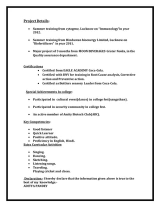 Project Details:
 Summer training from cytogene, Lucknow on “Immunology”in year
2012.
 Summer training from Hindustan bioenergy Limited, Lucknow on
“Biofertilizers” in year 2011.
 Major project of 3 months from MOON BEVERAGES Grater Noida, in the
Quality assurance department .
Certifications
 Certified from EAGLE ACADEMY Coca-Cola.
 Certified with DNV for training in Root Cause analysis, Corrective
action and Preventive action.
 Certified as Bottlers sensory Leader from Coca-Cola.
Special Achievements In college:
 Participated in cultural event(dance) in college fest(sangathan).
 Participated in security community in college fest.
 An active member of Amity Biotech Club(ABC).
Key Competencies:
 Good listener
 Quick Learner
 Positive attitude.
 Proficiency in English, Hindi.
Extra Curricular Activities:
 Singing.
 Dancing.
 Sketching.
 Listening songs.
 Traveling.
Playing cricket and chess.
Declaration:- I hereby declare that the information given above is true to the
best of my knowledge.-
ADITYA PANDEY
 