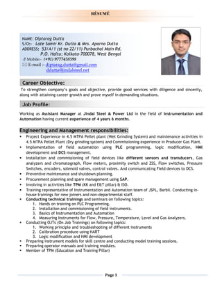 Page 1
To strengthen company’s goals and objective, provide good services with diligence and sincerity,
along with attaining career growth and prove myself in demanding situations.
Working as Assistant Manager at Jindal Steel & Power Ltd in the field of Instrumentation and
Automation having current experience of 4 years 6 months.
Engineering and Management responsibilities:
 Project Experience in 4.5 MTPA Pellet plant (Wet Grinding System) and maintenance activities in
4.5 MTPA Pellet Plant (Dry grinding system) and Commissioning experience in Producer Gas Plant.
 Implementation of field automation using PLC programming, logic modification, HMI
development and DCS management.
 Installation and commissioning of field devices like different sensors and transducers, Gas
analyzers and chromatograph, Flow meters, proximity switch and ZSS, Flow switches, Pressure
Switches, encoders, solenoid valves, control valves. And communicating Field devices to DCS.
 Preventive maintenance and shutdown planning.
 Procurement planning and spare management using SAP.
 Involving in activities like TPM (KK and E&T pillar) & ISO.
 Training representative of Instrumentation and Automation team of JSPL, Barbil. Conducting in-
house trainings for new joiners and non-departmental staff.
 Conducting technical trainings and seminars on following topics:
1. Hands on training on PLC Programming.
2. Installation and commissioning of field instruments.
3. Basics of Instrumentation and Automation
4. Measuring Instruments for Flow, Pressure, Temperature, Level and Gas Analyzers.
 Conducting OJTs (On Job Trainings) on following topics:
1. Working principle and troubleshooting of different instruments
2. Calibration procedure using HART
3. Logic modification and HMI development
 Preparing instrument models for skill centre and conducting model training sessions.
 Preparing operator manuals and training modules.
 Member of TPM (Education and Training Pillar)
NAME: Diptarag Dutta
S/O:- Late Samir Kr. Dutta & Mrs. Aparna Dutta
ADDRESS: 53/A/1 (st no 22/11) Purbachal Main Rd.
P.O. Haltu; Kolkata-700078, West Bengal
 Mobile:- (+91) 9777458598
 E-mail :- diptarag.dutta@gmail.com
ddutta@jindalsteel.net
RĖSUMĖ
Job Profile:
Career Objective:
 