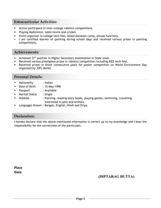 Page 3


 Active participant in inter-college robotics competitions.
 Playing Badminton, table tennis and cricket.
 Event organizer in college tech-fest, blood donation camp, annual functions.
 I am certified learner of painting during school days and received various prizes in painting
competitions.
 Achieved 31st
position in Higher Secondary examination in State level.
 Received various prestigious prizes in robotics competition including IEEE tech-fest.
 Received prizes in three consecutive years for poster competition on World Environment Day
organized by JSPL-Barbil.
 Nationality : Indian
 Date of Birth : 15-May-1990
 Passport : Available
 Marital Status : Single
 Hobbies : Painting, reading story books, playing games, swimming, travelling.
Interested in pets and animals.
 Languages Known : Bengali, English, Hindi and Oriya.
I hereby declare that the above-mentioned information is correct up to my knowledge and I bear the
responsibility for the correctness of the particulars.
Place
Date:
(DIPTARAG DUTTA)
Extracurricular Activities:
Declaration:
Achievements:
Personal Details:
 