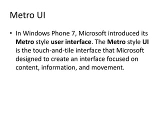 Metro UI
• In Windows Phone 7, Microsoft introduced its
Metro style user interface. The Metro style UI
is the touch-and-tile interface that Microsoft
designed to create an interface focused on
content, information, and movement.
 