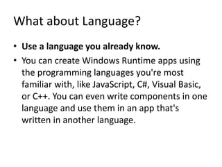 What about Language?
• Use a language you already know.
• You can create Windows Runtime apps using
the programming languages you're most
familiar with, like JavaScript, C#, Visual Basic,
or C++. You can even write components in one
language and use them in an app that's
written in another language.
 