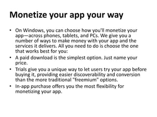 Monetize your app your way
• On Windows, you can choose how you'll monetize your
app—across phones, tablets, and PCs. We give you a
number of ways to make money with your app and the
services it delivers. All you need to do is choose the one
that works best for you:
• A paid download is the simplest option. Just name your
price.
• Trials give you a unique way to let users try your app before
buying it, providing easier discoverability and conversion
than the more traditional "freemium" options.
• In-app purchase offers you the most flexibility for
monetizing your app.
 