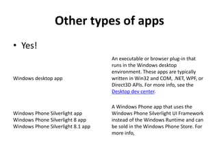 Other types of apps
• Yes!
Windows desktop app
An executable or browser plug-in that
runs in the Windows desktop
environment. These apps are typically
written in Win32 and COM, .NET, WPF, or
Direct3D APIs. For more info, see the
Desktop dev center.
Windows Phone Silverlight app
Windows Phone Silverlight 8 app
Windows Phone Silverlight 8.1 app
A Windows Phone app that uses the
Windows Phone Silverlight UI Framework
instead of the Windows Runtime and can
be sold in the Windows Phone Store. For
more info,
 