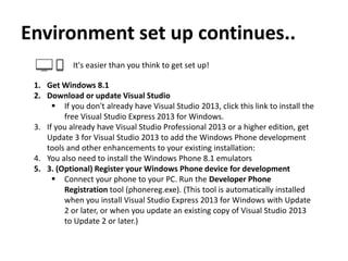 Environment set up continues..
It's easier than you think to get set up!
1. Get Windows 8.1
2. Download or update Visual Studio
 If you don't already have Visual Studio 2013, click this link to install the
free Visual Studio Express 2013 for Windows.
3. If you already have Visual Studio Professional 2013 or a higher edition, get
Update 3 for Visual Studio 2013 to add the Windows Phone development
tools and other enhancements to your existing installation:
4. You also need to install the Windows Phone 8.1 emulators
5. 3. (Optional) Register your Windows Phone device for development
 Connect your phone to your PC. Run the Developer Phone
Registration tool (phonereg.exe). (This tool is automatically installed
when you install Visual Studio Express 2013 for Windows with Update
2 or later, or when you update an existing copy of Visual Studio 2013
to Update 2 or later.)
 
