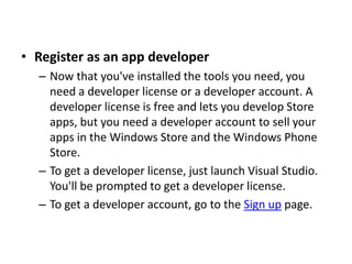 • Register as an app developer
– Now that you've installed the tools you need, you
need a developer license or a developer account. A
developer license is free and lets you develop Store
apps, but you need a developer account to sell your
apps in the Windows Store and the Windows Phone
Store.
– To get a developer license, just launch Visual Studio.
You'll be prompted to get a developer license.
– To get a developer account, go to the Sign up page.
 
