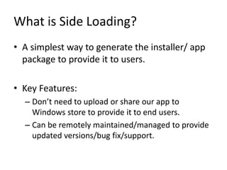 What is Side Loading?
• A simplest way to generate the installer/ app
package to provide it to users.
• Key Features:
– Don’t need to upload or share our app to
Windows store to provide it to end users.
– Can be remotely maintained/managed to provide
updated versions/bug fix/support.
 