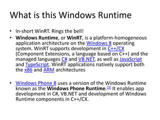 What is this Windows Runtime
• In-short WinRT. Rings the bell!
• Windows Runtime, or WinRT, is a platform-homogeneous
application architecture on the Windows 8 operating
system. WinRT supports development in C++/CX
(Component Extensions, a language based on C++) and the
managed languages C# and VB.NET, as well as JavaScript
and TypeScript. WinRT applications natively support both
the x86 and ARM architectures
• Windows Phone 8 uses a version of the Windows Runtime
known as the Windows Phone Runtime.[3] It enables app
development in C#, VB.NET and development of Windows
Runtime components in C++/CX.
 