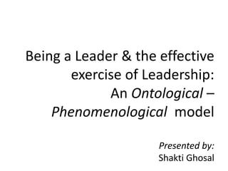 Being a Leader & the effective
exercise of Leadership:
An Ontological –
Phenomenological model
Presented by:
Shakti Ghosal
 