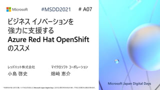 Microsoft Japan Digital Days
*本資料の内容 (添付文書、リンク先などを含む) は Microsoft Japan Digital Days における公開日時点のものであり、予告なく変更される場合があります。
#MSDD2021
ビジネス イノベーションを
強力に支援する
Azure Red Hat OpenShift
のススメ
レッドハット株式会社
小島 啓史
# A07
マイクロソフト コーポレーション
畑﨑 恵介
 