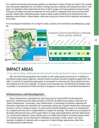 Development EEconomic.Sustainability Policy
10
ImpactAreas
IMPACT AREAS
In its natural state, undeveloped land should not be confused to mean "unproductive"...
For coastal communities and energy pipelines (a significant number of these are sited in the coastal
zone with great implications for our nation’s energy security), wetlands and estuaries provide a “soft
edge” of vegetation which attenuate the force of storm surges and high­powered hurricane winds.
The types of habitat provided by wetlands are most useful to migratory birds and commercial fish
species. Additionally, wetlands grasses improve water quality by filtering out contaminants and
lowering nutrient loads in inflow waters, while also acting as a carbon sink to alleviate atmospheric
CO2 levels.
For an ecological breakdown of our region's cities, suburbs and subdivisions see Resources, page
39.
Map 2: Map showing the ecosystem services provided by each landscape type (Houston Wilderness, 2015).
We now know that ecosystems can provide us with useful goods and services. In addition to
providing a target project objective, natural functions produce a bundle of tightly­coupled ESS. Yet
often, in pursuit of a particular project goal, an ecosystem is removed and cherry­picked services
are replaced at one’s own expense. To prevent such redundancies, the following will explore what
is possible in the presence of ESS and what is foregone in the case of conventional development.
Green infrastructure represents the most direct way to include ESS into development
decisions. Infrastructure that relies primarily on ESS for its performance goals is referred to as
“green infrastructure;” conversely, “gray infrastructure” is composed of synthetic materials and
processes. Agencies and industries are increasingly making use of green infrastructure with great
success—and at a variety of scales—to solve environmental regulatory issues (i.e. development
on a wetland will carry with it a legal liability to mitigate the damage. This will be true of projects of
all scales although the focus of this guide will be on large­scale applications and their alternatives,
e.g. constructed wetlands). Green infrastructure can utilize the functions of existing natural areas
or a natural system can be enhanced or artificially constructed. Finally, “green” and “gray”
represent a palette of materials within a spectrum of hybrid design approaches rather than
mutually­exclusive alternatives.
Infrastructure and Development
 
