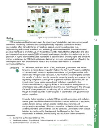 Development Economic.Sustainability Policy
14
ImpactAreas
Policy
ESS are also a political concern given the government’s jurisdiction over our environmental
commons. Historically command­and­control policies by regulatory bodies have led to a
conversation often framed in terms of negatives against environmental damage (e.g.
implementing performance standards and technology requirements) rather than market­based
positive incentives to promote ESS. In this context, it will be helpful to think of pollution and other
environmental damages as anti­ESS that restrict healthy ecosystem function and reduce service
provision. A hybrid approach that uses regulations to establish clear property rights and allows the
market to set prices for ESS (and pollution as its inverse) prevents individuals from offloading the
consequences of their environmental impacts and exposes a self­interest to correct for
environmental harms.
In 1990 under the Clean Air Act (CAA), the federal government took its first
foray into a market­based regulatory hybrid: the Acid Rain Program established
a “cap and trade” system to regulate the national budget of permissible sulfur
dioxide and nitrogen oxide emissions. A new market soon emerged to facilitate
the transfer of pollution permits, or credits, driven by scarcity and a demand for
regulatory compliance. Although the Supreme Court later decided in 2007 to
include greenhouse gases among the air pollutants regulated by the
Environmental Protection Agency (EPA), at the time of this writing there is no
other federal cap and trade program than the Acid Rain Program. The Chicago
Carbon Exchange operated on voluntary efforts by firms to offset emissions,
though the model could be readily­adapted in coordination with governmental
carbon regulation.
It may be further possible to include ESS as a credit generation­­anti­pollution­­
source given the abilities of coastal habitats to capture and store, or sequester,
carbon. Known as blue carbon, coastal habitats (e.g. marshes and
mangroves) remove about 10 times more carbon per hectare than do forests
and they store this carbon in their soils for centuries. Conversely, when coastal
habitats are destroyed by development, the blue carbon they have
sequestered is released, thereby acting as a source of carbon emissions.
Emissions
Figure 5: Bayou system food web.
8. See 42 USC. §§ 7651(b) and 7651(o). 1990.
9. See Massachusetts v. Environmental Protection Agency, 549 U.S. 497 (2007).
10. See Restore America's Estuaries n.d.
 